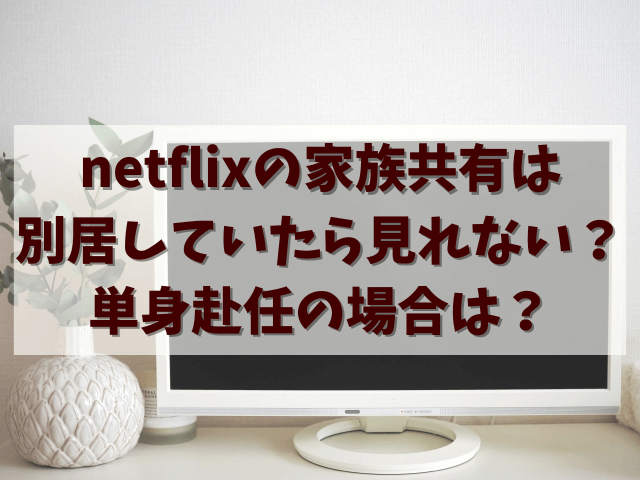 netflixの家族共有は別居していたら見れない？単身赴任の場合は？