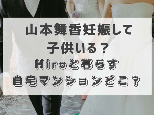 山本舞香妊娠して子供いる？Hiroと暮らす自宅マンションどこ？