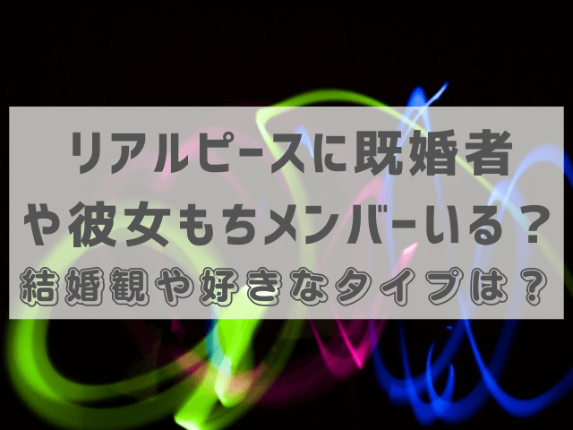 リアルピースに既婚者や彼女もちメンバーいる？結婚観や好きなタイプは？