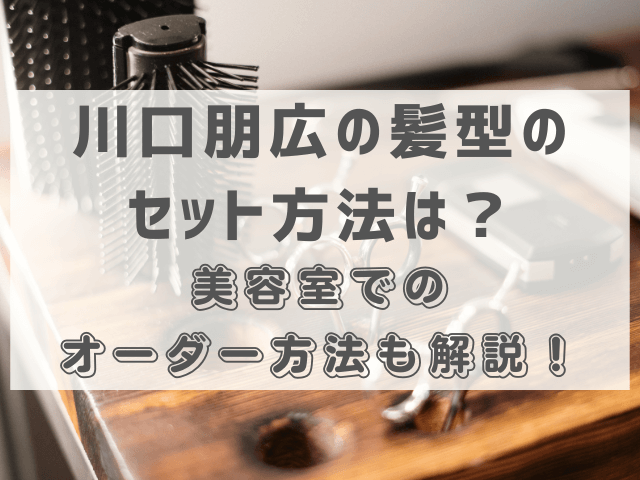 川口朋広の髪型のセット方法は？美容室でのオーダー方法も解説！